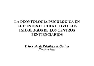 LA DEONTOLOGÍA PSICOLÓGICA EN
 EL CONTEXTO COERCITIVO. LOS
  PSICOLOGOS DE LOS CENTROS
        PENITENCIARIOS


    V Jornada de Psicòlegs de Centres
             Penitenciaris
 