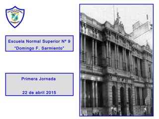 Escuela Normal Superior Nº 9
“Domingo F. Sarmiento”
Primera Jornada
22 de abril 2015
 