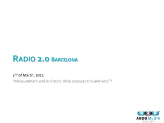 RADIO 2.0 BARCELONA
2nd of March, 2011
“Measurement and Analytics: Who accesses this and why”?
 
