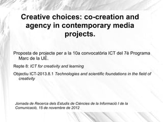 Creative choices: co-creation and
agency in contemporary media
projects.
Proposta de projecte per a la 10a convocatòria ICT del 7è Programa
Marc de la UE.
Repte 8: ICT for creativity and learning
Objectiu ICT-2013.8.1 Technologies and scientific foundations in the field of
creativity
Jornada de Recerca dels Estudis de Ciències de la Informació I de la
Comunicació, 15 de novembre de 2012
 