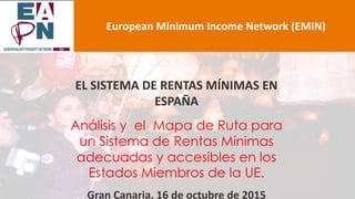 EL SISTEMA DE RENTAS MÍNIMAS EN
ESPAÑA
Análisis y el Mapa de Ruta para
un Sistema de Rentas Mínimas
adecuadas y accesibles en los
Estados Miembros de la UE.
Gran Canaria, 16 de octubre de 2015
European Minimum Income Network (EMIN)
 