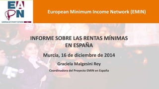 INFORME SOBRE LAS RENTAS MÍNIMAS
EN ESPAÑA
Murcia, 16 de diciembre de 2014
Graciela Malgesini Rey
Coordinadora del Proyecto EMIN en España
European Minimum Income Network (EMIN)
 