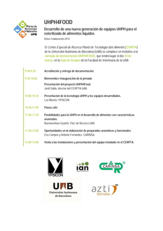 UHPH4FOOD
Desarrollo de una nueva generación de equipos UHPH para el
esterilizado de alimentos líquidos
Retos-Colaboración 2014
El Centre Especial de Recerca Planta de Tecnologia dels Aliments (CERPTA)
de la Universitat Autònoma de Barcelona (UAB) se complace en invitarles a la
Jornada de demostración UHPH4FOOD, que tendrá lugar el día 10 de
marzo, en la Sala de Grados de la Facultad de Veterinaria de la UAB.
9:00-9:30 Acreditación y entrega de documentación.
9:30-10:00 Bienvenida e Inauguración de la jornada.
Presentación del proyecto UHPH4Food.
Jordi Saldo, director del CERPTA-UAB.
10:00-10:30 Presentación de la tecnología UHPH y los equipos desarrollados.
Leo Moreta. YPSICON.
10:30-11:00 Pausa café.
11:00-11:30 Posibilidades para la UHPH en el desarrollo de alimentos con características
avanzadas.
Buenaventura Guamis. Parc de Recerca UAB.
11:30-12:00 Oportunidades en la elaboración de preparados aromáticos y funcionales
Eva Campos y Antonio Fernández. CARINSA.
12:00-13:00 Visita a las instalaciones y presentación del equipo instalado en el CERPTA.
 