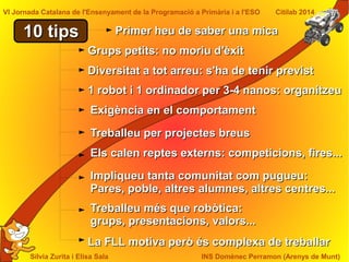 Sílvia Zurita i Elisa Sala INS Domènec Perramon (Arenys de Munt)
VI Jornada Catalana de l'Ensenyament de la Programació a Primària i a l'ESO Citilab 2014
10 tips10 tips
Grups petits: no moriu d'èxitGrups petits: no moriu d'èxit
Els calen reptes externs: competicions, fires...Els calen reptes externs: competicions, fires...
Exigència en el comportamentExigència en el comportament
Diversitat a tot arreu: s'ha de tenir previstDiversitat a tot arreu: s'ha de tenir previst
Impliqueu tanta comunitat com pugueu:Impliqueu tanta comunitat com pugueu:
Pares, poble, altres alumnes, altres centres...Pares, poble, altres alumnes, altres centres...
Treballeu més que robòtica:Treballeu més que robòtica:
grups, presentacions, valors...grups, presentacions, valors...
La FLL motiva però és complexa de treballarLa FLL motiva però és complexa de treballar
Treballeu per projectes breusTreballeu per projectes breus
1 robot i 1 ordinador per 3-4 nanos: organitzeu1 robot i 1 ordinador per 3-4 nanos: organitzeu
Primer heu de saber una micaPrimer heu de saber una mica
 