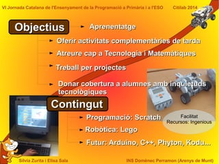 Sílvia Zurita i Elisa Sala INS Domènec Perramon (Arenys de Munt)
VI Jornada Catalana de l'Ensenyament de la Programació a Primària i a l'ESO Citilab 2014
ObjectiusObjectius
Oferir activitats complementàries de tardaOferir activitats complementàries de tarda
Atreure cap a Tecnologia i MatemàtiquesAtreure cap a Tecnologia i Matemàtiques
Donar cobertura a alumnes amb inquietudsDonar cobertura a alumnes amb inquietuds
tecnològiquestecnològiques
ContingutContingut
Programació: ScratchProgramació: Scratch
Robòtica: LegoRobòtica: Lego
Futur: Arduino, C++, Phyton, Kodu...Futur: Arduino, C++, Phyton, Kodu...
Treball per projectesTreball per projectes
Facilitat
Recursos: Ingenious
AprenentatgeAprenentatge
 