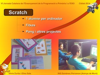 Sílvia Zurita i Elisa Sala INS Domènec Perramon (Arenys de Munt)
VI Jornada Catalana de l'Ensenyament de la Programació a Primària i a l'ESO Citilab 2014
ScratchScratch
1 alumne per ordinador1 alumne per ordinador
FitxesFitxes
Pong i altres projectesPong i altres projectes
 