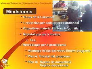 VI Jornada Catalana de l'Ensenyament de la Programació a Primària i a l'ESO Citilab 2014
MindstormsMindstorms
Metodologia per a principiantsMetodologia per a principiants
Plan A: Tutorial del programaPlan A: Tutorial del programa
Grups de 3-4 alumnesGrups de 3-4 alumnes
Muntatge inicial del robot/ Entorn programaMuntatge inicial del robot/ Entorn programa
1 robot fixe per cada grup i 1 ordinador1 robot fixe per cada grup i 1 ordinador
Organitzeu material i entorn informàtic!!Organitzeu material i entorn informàtic!!
Plan B:Plan B: Reptes de competicióReptes de competició
Reptes estructuratsReptes estructurats
Metodologia per a iniciatsMetodologia per a iniciats
FLLFLL
 