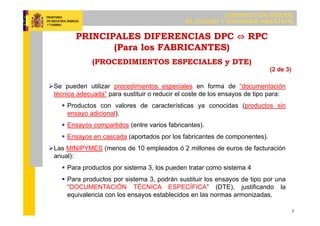 SUBDIRECCIÓN GENERAL
DE CALIDAD Y SEGURIDAD INDUSTRIAL
7
Se pueden utilizar procedimientos especiales en forma de “documentación
técnica adecuada” para sustituir o reducir el coste de los ensayos de tipo para:
 Productos con valores de características ya conocidas (productos sin
ensayo adicional).
 Ensayos compartidos (entre varios fabricantes).
 Ensayos en cascada (aportados por los fabricantes de componentes).
Las MINIPYMES (menos de 10 empleados ó 2 millones de euros de facturación
anual):
 Para productos por sistema 3, los pueden tratar como sistema 4
 Para productos por sistema 3, podrán sustituir los ensayos de tipo por una
“DOCUMENTACIÓN TÉCNICA ESPECÍFICA” (DTE), justificando la
equivalencia con los ensayos establecidos en las normas armonizadas.
PRINCIPALES DIFERENCIAS DPC ⇔ RPC
(Para los FABRICANTES)
(PROCEDIMIENTOS ESPECIALES y DTE)
(2 de 3)
 