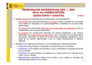 SUBDIRECCIÓN GENERAL
DE CALIDAD Y SEGURIDAD INDUSTRIAL
8
PRINCIPALES DIFERENCIAS DPC ⇔ RPC
(Para los FABRICANTES)
(EXENCIONES Y AGENTES)
 Quedan exentos de la declaración de prestaciones y del marcado CE:
– El producto de construcción fabricado por unidad o hecho a medida en un proceso
no en serie, en respuesta a un pedido específico e instalado en una obra única
determinada.
– El producto de construcción fabricado en el propio lugar de construcción para su
incorporación a la correspondiente obra.
– El producto de construcción fabricado de manera tradicional o de manera
adecuada a la conservación del patrimonio y por un proceso no industrial para la
renovación adecuada de obras de construcción protegidas oficialmente como
parte de un entorno determinado o por un mérito arquitectónico o histórico
especial.
 Se definen los “agentes económicos” y sus competencias, diferenciando entre:
 Fabricante: El que fabrica un producto y lo comercializa con su nombre
 Distribuidor: En la cadena de suministro, el que comercializa un producto de la UE
con su nombre
 Importador: El que introduce un producto de un tercer país en el mercado de la
Unión, con su nombre
 Representante autorizado: Dentro de la Unión, el que recibe un mandato del
fabricante para actuar en su nombre.
(3 de 3)
 