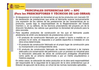 SUBDIRECCIÓN GENERAL
DE CALIDAD Y SEGURIDAD INDUSTRIAL
9
PRINCIPALES DIFERENCIAS DPC ⇔ RPC
(Para los PRESCRIPTORES Y TÉCNICOS DE LAS OBRAS)
 Al desaparecer el concepto de idoneidad al uso de los productos con marcado CE
(la declaración de prestaciones que emite el fabricante supone exclusivamente
una expresión de los valores de las prestaciones de las características de su
producto), queda bajo la responsabilidad de la Reglamentación del Estado
miembro o, en su defecto, de los técnicos prescriptores del proyecto y/o de la
dirección facultativa, los valores que garanticen la idoneidad del producto para la
obra concreta.
 Para aquellos productos de construcción en los que el fabricante puede
abstenerse de emitir una declaración de prestaciones como son:
 El producto de construcción fabricado por unidad o hecho a medida en un
proceso no en serie, en respuesta a un pedido específico e instalado en una
obra única determinada.
 El producto de construcción fabricado en el propio lugar de construcción para
su incorporación a la correspondiente obra.
 El producto de construcción fabricado de manera tradicional o de manera
adecuada a la conservación del patrimonio y por un proceso no industrial para
la renovación adecuada de obras de construcción protegidas oficialmente
como parte de un entorno determinado o por un mérito arquitectónico o
histórico especial.
En estos casos, la colocación de estos productos en la obra será responsabilidad
del responsable de la seguridad de la ejecución de la obra (entendemos que el
Director de ejecución de la obra), en virtud de las normas nacionales aplicables.
 