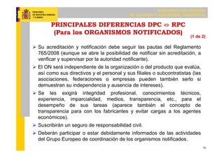 SUBDIRECCIÓN GENERAL
DE CALIDAD Y SEGURIDAD INDUSTRIAL
10
PRINCIPALES DIFERENCIAS DPC ⇔ RPC
(Para los ORGANISMOS NOTIFICADOS)
 Su acreditación y notificación debe seguir las pautas del Reglamento
765/2008 (aunque se abre la posibilidad de notificar sin acreditación, a
verificar y supervisar por la autoridad notificante).
 El ON será independiente de la organización o del producto que evalúa,
así como sus directivos y el personal y sus filiales o subcontratistas (las
asociaciones, federaciones o empresas pueden también serlo si
demuestran su independencia y ausencia de intereses).
 Se les exigirá integridad profesional, conocimientos técnicos,
experiencia, imparcialidad, medios, transparencia, etc., para el
desempeño de sus tareas (aparece también el concepto de
transparencia para con los fabricantes y evitar cargas a los agentes
económicos).
 Suscribirán un seguro de responsabilidad civil.
 Deberán participar o estar debidamente informados de las actividades
del Grupo Europeo de coordinación de los organismos notificados.
(1 de 2)
 