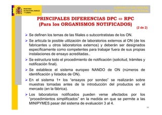 SUBDIRECCIÓN GENERAL
DE CALIDAD Y SEGURIDAD INDUSTRIAL
11
PRINCIPALES DIFERENCIAS DPC ⇔ RPC
(Para los ORGANISMOS NOTIFICADOS)
 Se definen los temas de las filiales o subcontratistas de los ON.
 Se articula la posible utilización de laboratorios externos al ON (de los
fabricantes u otros laboratorios externos) y deberán ser designados
específicamente como competentes para trabajar fuera de sus propias
instalaciones de ensayo acreditadas..
 Se estructura todo el procedimiento de notificación (solicitud, trámites y
notificación final).
 Se establece el sistema europeo NANDO de ON (números de
identificación y listados de ON).
 En el sistema 1+ los “ensayos por sondeo” se realizarán sobre
muestras tomadas antes de la introducción del productos en el
mercado (en la fábrica).
 Los laboratorios notificados pueden verse afectados por los
“procedimientos simplificados” en la medida en que se permite a las
MINIPYMES pasar del sistema de evaluación 3 al 4.
(2 de 2)
 