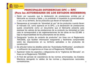 SUBDIRECCIÓN GENERAL
DE CALIDAD Y SEGURIDAD INDUSTRIAL
12
PRINCIPALES DIFERENCIAS DPC ⇔ RPC
(Para las AUTORIDADES DE LOS ESTADOS MIEMBROS)
 Darán por supuesto que la declaración de prestaciones emitida por el
fabricante es correcta y fiable, y no prohibirán ni impedirán la comercialización
o uso, en su territorio, de los productos que lleven el marcado CE.
 Desaparece el concepto de “idoneidad al uso” de los productos cuando lleven
el marcado CE, como aparecía en la DPC, y la declaración de prestaciones
queda únicamente como un documento que el fabricante presenta para
expresar los valores de las prestaciones de su producto (su idoneidad en todo
caso le corresponderá a las reglamentaciones de las obras en los EE.MM. o
bajo la responsabilidad de los prescriptores de las obras).
 Designarán “puntos de contacto de productos” (en línea con el Reglamento
764/2008), que faciliten información trasparente y fácilmente comprensible
sobre las disposiciones en su territorio aplicables a los productos de
construcción.
 Se articulan todos los detalles sobre las “Autoridades Notificantes”, acreditación
y notificación de organismos en línea con el Reglamento 765/2008.
 Aparecen todos los aspectos y obligaciones de la “Vigilancia de Mercado”, en
línea con el Reglamento 765/2008.
 Al final del período de coexistencia de las normas armonizadas, los Estados
Miembros derogarán la validez de las normas y disposiciones nacionales
contradictorias.
 