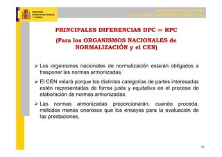 SUBDIRECCIÓN GENERAL
DE CALIDAD Y SEGURIDAD INDUSTRIAL
13
 Los organismos nacionales de normalización estarán obligados a
trasponer las normas armonizadas.
 El CEN velará porque las distintas categorías de partes interesadas
estén representadas de forma justa y equitativa en el proceso de
elaboración de normas armonizadas.
 Las normas armonizadas proporcionarán, cuando proceda,
métodos menos onerosos que los ensayos para la evaluación de
las prestaciones.
PRINCIPALES DIFERENCIAS DPC ⇔ RPC
(Para los ORGANISMOS NACIONALES de
NORMALIZACIÓN y el CEN)
 