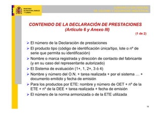SUBDIRECCIÓN GENERAL
DE CALIDAD Y SEGURIDAD INDUSTRIAL
16
CONTENIDO DE LA DECLARACIÓN DE PRESTACIONES
(Artículo 6 y Anexo III)
 El número de la Declaración de prestaciones
 El producto tipo (código de identificación única/tipo, lote o nº de
serie que permita su identificación)
 Nombre o marca registrada y dirección de contacto del fabricante
(y en su caso del representante autorizado)
 El Sistema de evaluación (1+, 1, 2+, 3 ó 4)
 Nombre y número del O.N. + tarea realizada + por el sistema … +
documento emitido y fecha de emisión
 Para los productos por ETE: nombre y número de OET + nº de la
ETE + nº de la DEE + tarea realizada + fecha de emisión
 El número de la norma armonizada o de la ETE utilizada
(1 de 2)
 