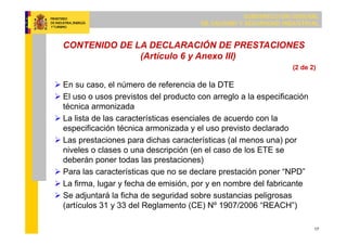 SUBDIRECCIÓN GENERAL
DE CALIDAD Y SEGURIDAD INDUSTRIAL
17
CONTENIDO DE LA DECLARACIÓN DE PRESTACIONES
(Artículo 6 y Anexo III)
 En su caso, el número de referencia de la DTE
 El uso o usos previstos del producto con arreglo a la especificación
técnica armonizada
 La lista de las características esenciales de acuerdo con la
especificación técnica armonizada y el uso previsto declarado
 Las prestaciones para dichas características (al menos una) por
niveles o clases o una descripción (en el caso de los ETE se
deberán poner todas las prestaciones)
 Para las características que no se declare prestación poner “NPD”
 La firma, lugar y fecha de emisión, por y en nombre del fabricante
 Se adjuntará la ficha de seguridad sobre sustancias peligrosas
(artículos 31 y 33 del Reglamento (CE) Nº 1907/2006 “REACH”)
(2 de 2)
 