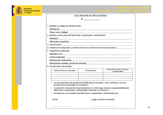 SUBDIRECCIÓN GENERAL
DE CALIDAD Y SEGURIDAD INDUSTRIAL
19
DECLARACIÓN DE PRESTACIONES
Nº ________________
1. Nombre y código de identificación:
(Producto)
(Tipo, Lote, Código)
2. Nombre y dirección del fabricante o importador o distribuidor
(Nombre)
(Dirección completa)
3. Uso previsto:
4. Sistema de evaluación y verificación de la constancia de las prestaciones:
5. Organismo notificado:
(Nombre y nº)
(Tarea realizada)
(Sistema de evaluación)
(Documento emitido y fecha de emisión)
6. Prestaciones declaradas
Características esenciales Prestaciones
Especificaciones técnicas
armonizadas
 Las prestaciones del producto identificado en el punto 1 son conformes con las
prestaciones declaradas en el punto 6.
 La presente declaración de prestaciones se emite bajo la única responsabilidad del
fabricante o importador o distribuidor indicado en el punto 2.
 Firmado por y en nombre del fabricante o importador o distribuidor por:
Firma Lugar y fecha de emisión
…………………………. …………………………………..
 