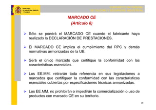SUBDIRECCIÓN GENERAL
DE CALIDAD Y SEGURIDAD INDUSTRIAL
20
MARCADO CE
(Artículo 8)
 Sólo se pondrá el MARCADO CE cuando el fabricante haya
realizado la DECLARACIÓN DE PRESTACIONES.
 El MARCADO CE implica el cumplimiento del RPC y demás
normativas armonizadas de la UE.
 Será el único marcado que certifique la conformidad con las
características esenciales.
 Los EE.MM. retirarán toda referencia en sus legislaciones a
marcados que certifiquen la conformidad con las características
esenciales cubiertas por especificaciones técnicas armonizadas.
 Los EE.MM. no prohibirán o impedirán la comercialización o uso de
productos con marcado CE en su territorio.
 