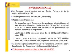 SUBDIRECCIÓN GENERAL
DE CALIDAD Y SEGURIDAD INDUSTRIAL
24
DISPOSICIONES FINALES
La Comisión estará asistida por un Comité Permanente de la
Construcción (Artículo 64).
Se deroga la Directiva 89/106/CEE (Artículo 65)
Disposiciones Transitorias:
 Serán conformes al Reglamento los productos introducidos en el
mercado de conformidad con la Directiva 89/106/CEE antes del
1-7-2013, y podrán emitir una declaración de prestaciones de
acuerdo con el nuevo Reglamento.
 Las Guías de DITE publicadas antes del 1-7-2013 podrán utilizarse
como DEE.
 Los fabricantes e importadores podrán utilizar los DITE emitidos
antes del 1-7-2011 durante todo su período de validez, como ETE.
La Comisión presentará al Consejo y al Parlamento un informe sobre
la aplicación del Reglamento (sin fecha decidida todavía).
El Reglamento entrará en vigor el 1 de julio de 2013.
 