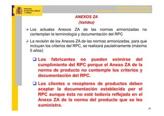SUBDIRECCIÓN GENERAL
DE CALIDAD Y SEGURIDAD INDUSTRIAL
25
ANEXOS ZA
(Validez)
 Los actuales Anexos ZA de las normas armonizadas no
contemplan la terminología y documentación del RPC
 La revisión de los Anexos ZA de las normas armonizadas, para que
incluyan los criterios del RPC, se realizará paulatinamente (máximo
5 años)
 Los fabricantes no pueden eximirse del
cumplimiento del RPC porque el Anexo ZA de la
norma de producto no contemple los criterios y
documentación del RPC.
 Los clientes o receptores de productos deben
aceptar la documentación establecida por el
RPC aunque ésta no esté todavía reflejada en el
Anexo ZA de la norma del producto que se les
suministra.
 