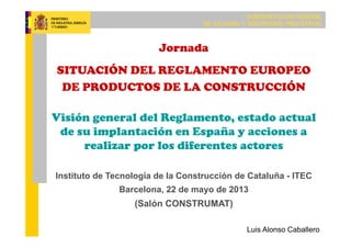 SUBDIRECCIÓN GENERAL
DE CALIDAD Y SEGURIDAD INDUSTRIAL
Jornada
SITUACIÓN DEL REGLAMENTO EUROPEO
DE PRODUCTOS DE LA CONSTRUCCIÓN
Visión general del Reglamento, estado actual
de su implantación en España y acciones a
realizar por los diferentes actores
Instituto de Tecnología de la Construcción de Cataluña - ITEC
Barcelona, 22 de mayo de 2013
(Salón CONSTRUMAT)
Luis Alonso Caballero
 