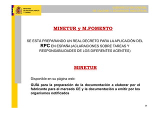 SUBDIRECCIÓN GENERAL
DE CALIDAD Y SEGURIDAD INDUSTRIAL
29
MINETUR y M.FOMENTO
SE ESTÁ PREPARANDO UN REAL DECRETO PARA LA APLICACIÓN DEL
RPC EN ESPAÑA (ACLARACIONES SOBRE TAREAS Y
RESPONSABILIDADES DE LOS DIFERENTES AGENTES)
MINETUR
Disponible en su página web:
GUÍA para la preparación de la documentación a elaborar por el
fabricante para el marcado CE y la documentación a emitir por los
organismos notificados
 