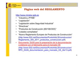 SUBDIRECCIÓN GENERAL
DE CALIDAD Y SEGURIDAD INDUSTRIAL
30
Página web del REGLAMENTO
http://www.minetur.gob.es
• “Industria y PYME”
• “Legislación”
• ”Legislación sobre Seguridad Industrial”
• ”Directivas”
• ”Productos de Construcción (89/106/CEE)”
• “Listados compilados”
• “Nuevo Reglamento Europeo de Productos de Construcción”
(http://www.f2i2.net/Documentos/PuntoInfoLSI/construccion/
Reglamento_305_2011_productos_construccion.pdf)
• Documento: GUÍA para la preparación de la documentación
a elaborar por el fabricante para el marcado CE
(http://www.f2i2.net/Documentos/PuntoInfoLSI/construccion/
RPC_GUIA_documentacion_para_marcado_CE_Abr13.pdf)
 