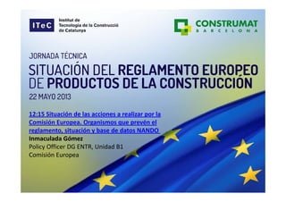 12:15 Situación de las acciones a realizar por la 
Comisión Europea. Organismos que prevén el 
reglamento, situación y base de datos NANDO
Inmaculada Gómez 
Policy Officer DG ENTR, Unidad B1
Comisión Europea 
 