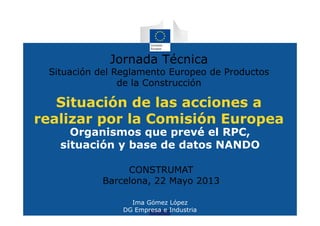 Situación de las acciones a
realizar por la Comisión Europea
Organismos que prevé el RPC,
situación y base de datos NANDO
Jornada Técnica
Situación del Reglamento Europeo de Productos
de la Construcción
CONSTRUMAT
Barcelona, 22 Mayo 2013
Ima Gómez López
DG Empresa e Industria
 