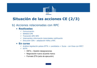 Situación de las acciones CE (2/3)
b) Acciones relacionadas con RPC
• Realizadas
 Comunicación
 NANDO-CPR
 Transición DPC-RPC
 Intercambio información Autoridades notificación
 Discusión CEN – adaptación hENs a RPC
• En curso
 Análisis legislación países EFTA + candidatos + Suiza - ¿en línea con RPC?
 EOTA
• OETs – Gestión designaciones
• Negociación nuevo acuerdo marco
• Formato ETA (acto de ejecución)
 