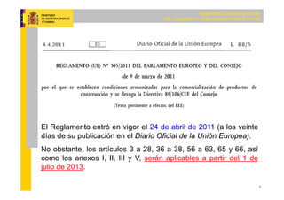 SUBDIRECCIÓN GENERAL
DE CALIDAD Y SEGURIDAD INDUSTRIAL
1
El Reglamento entró en vigor el 24 de abril de 2011 (a los veinte
días de su publicación en el Diario Oficial de la Unión Europea).
No obstante, los artículos 3 a 28, 36 a 38, 56 a 63, 65 y 66, así
como los anexos I, II, III y V, serán aplicables a partir del 1 de
julio de 2013.
 