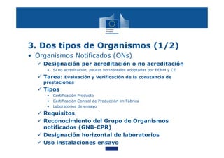 3. Dos tipos de Organismos (1/2)
• Organismos Notificados (ONs)
 Designación por acreditación o no acreditación
• Si no acreditación, pautas horizontales adoptadas por EEMM y CE
 Tarea: Evaluación y Verificación de la constancia de
prestaciones
 Tipos
• Certificación Producto
• Certificación Control de Producción en Fábrica
• Laboratorios de ensayo
 Requisitos
 Reconocimiento del Grupo de Organismos
notificados (GNB-CPR)
 Designación horizontal de laboratorios
 Uso instalaciones ensayo
 