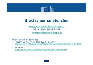 Gracias por su atención
ima.gomez-lopez@ec.europa.eu
Tel. +32-(0)2-298 84 48
construction@ec.europa.eu
Información en Internet
• Construcción en el sitio Web Europa
http://ec.europa.eu/enterprise/sectors/construction/index_en.htm
• NANDO
http://ec.europa.eu/enterprise/newapproach/nando/
 