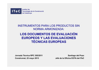 INSTRUMENTOS PARA LOS PRODUCTOS SIN
NORMA ARMONIZADA:
LOS DOCUMENTOS DE EVALUACIÓN
EUROPEOS Y LAS EVALUACIONES
TÉCNICAS EUROPEAS
Santiago del Pozo
Jefe de la Oficina EOTA del ITeC
Institut de
Tecnologia de la Construcció
de Catalunya
Jornada Técnica RPC 305/2011
Construmat, 22 mayo 2013
 