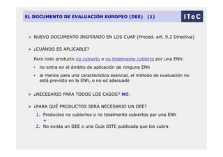 EL DOCUMENTO DE EVALUACIÓN EUROPEO (DEE) (1)
 NUEVO DOCUMENTO INSPIRADO EN LOS CUAP (Proced. art. 9.2 Directiva)
 ¿CUÁNDO ES APLICABLE?
Para todo producto no cubierto o no totalmente cubierto por una ENh:
• no entra en el ámbito de aplicación de ninguna ENh
• al menos para una característica esencial, el método de evaluación no
está previsto en la ENh, o no es adecuado
 ¿NECESARIO PARA TODOS LOS CASOS? NO.
 ¿PARA QUÉ PRODUCTOS SERÁ NECESARIO UN DEE?
1. Productos no cubiertos o no totalmente cubiertos por una ENh
+
2. No exista un DEE o una Guía DITE publicada que los cubra
 