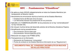 SUBDIRECCIÓN GENERAL
DE CALIDAD Y SEGURIDAD INDUSTRIAL
2
RPC - Fundamentos “Filosóficos”
Se aplica su texto (DOUE) obligatoriamente en todos los Estados Miembros (sin
transposición al Derecho interno.
Herramienta de armonización técnica al servicio de los Estados Miembros:
 Establecimiento del Mercado Único Europeo
 Los fabricantes declaran las prestaciones de sus productos
Aplicable a la “COMERCIALIZACIÓN” de los productos (si no hay “comercialización”
no hay marcado CE).
Se incluyen muchos temas del desarrollo práctico de la Directiva (Guidance Papers).
Simplificación de los procedimientos:
 Documentación Técnica Adecuada
 Documentación Técnica Específica (DTE)
Reducción de cargas a las PYMES (DTE)
Transparencia en la información:
 Declaración de Prestaciones “comparables”
 Puntos de contacto en los Estados Miembros (información de sus “Regulaciones”)
DOCUMENTO FINAL DE “CONSENSO”/INCOMPLETO EN MUCHOS
“DETALLES PRÁCTICOS”
 