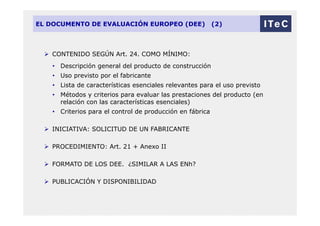 EL DOCUMENTO DE EVALUACIÓN EUROPEO (DEE) (2)
 CONTENIDO SEGÚN Art. 24. COMO MÍNIMO:
• Descripción general del producto de construcción
• Uso previsto por el fabricante
• Lista de características esenciales relevantes para el uso previsto
• Métodos y criterios para evaluar las prestaciones del producto (en
relación con las características esenciales)
• Criterios para el control de producción en fábrica
 INICIATIVA: SOLICITUD DE UN FABRICANTE
 PROCEDIMIENTO: Art. 21 + Anexo II
 FORMATO DE LOS DEE. ¿SIMILAR A LAS ENh?
 PUBLICACIÓN Y DISPONIBILIDAD
 