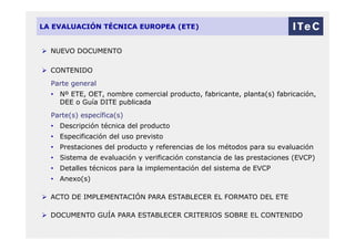 LA EVALUACIÓN TÉCNICA EUROPEA (ETE)
 NUEVO DOCUMENTO
 CONTENIDO
Parte general
• Nº ETE, OET, nombre comercial producto, fabricante, planta(s) fabricación,
DEE o Guía DITE publicada
Parte(s) específica(s)
• Descripción técnica del producto
• Especificación del uso previsto
• Prestaciones del producto y referencias de los métodos para su evaluación
• Sistema de evaluación y verificación constancia de las prestaciones (EVCP)
• Detalles técnicos para la implementación del sistema de EVCP
• Anexo(s)
 ACTO DE IMPLEMENTACIÓN PARA ESTABLECER EL FORMATO DEL ETE
 DOCUMENTO GUÍA PARA ESTABLECER CRITERIOS SOBRE EL CONTENIDO
 