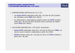 DISPOSICIONES TRANSITORIAS
Y SITUACIÓN DESPUÉS DEL 1.07.2013
 DISPOSICIONES ARTÍCULO 66, (3) y (4):
• Las Guías DITE publicadas antes del 1 de julio de 2013 podrán
ser utilizadas como DEEs [Art. 66(3)]
• Los fabricantes e importadores podrán utilizar los DITE emitidos
antes del 1 de julio de 2013 durante todo su período de validez
como ETEs [Art. 66(4)]
 SITUACIÓN DESPUÉS DEL 1 DE JULIO. Coexistirán:
• Guías DITE publicadas antes del 1 de julio de 2013 con DEEs, ya
sea de nueva creación o elaborados a partir de CUAPs
• DITEs emitidos antes del 1 de julio de 2013 con ETEs emitidas a
partir del 1 de julio
 