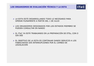LOS ORGANISMOS DE EVALUACIÓN TÉCNICA Y LA EOTA
 LA EOTA ESTÁ DESARROLLANDO TODO LO NECESARIO PARA
OPERAR PLENAMENTE A PARTIR DEL 1 DE JULIO
 LOS ORGANISMOS DESIGNADOS POR LOS ESTADOS MIEMBRO SE
PUEDEN CONSULTAR EN NANDO
 EL ITeC YA ESTÁ TRABAJANDO EN LA PREPARACIÓN DE ETEs, CON O
SIN DEE
 EL OBJETIVO DE LA EOTA ES CONTINUAR DANDO SERVICIO A LOS
FABRICANTES SIN INTERRUPCIONES POR EL CAMBIO DE
LEGISLACIÓN
 