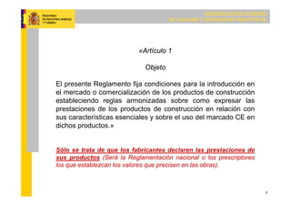 SUBDIRECCIÓN GENERAL
DE CALIDAD Y SEGURIDAD INDUSTRIAL
3
«Artículo 1
Objeto
El presente Reglamento fija condiciones para la introducción en
el mercado o comercialización de los productos de construcción
estableciendo reglas armonizadas sobre como expresar las
prestaciones de los productos de construcción en relación con
sus características esenciales y sobre el uso del marcado CE en
dichos productos.»
Sólo se trata de que los fabricantes declaren las prestaciones de
sus productos (Será la Reglamentación nacional o los prescriptores
los que establezcan los valores que precisen en las obras).
 