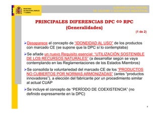 SUBDIRECCIÓN GENERAL
DE CALIDAD Y SEGURIDAD INDUSTRIAL
4
PRINCIPALES DIFERENCIAS DPC RPC
(Generalidades)
Desaparece el concepto de “IDONEIDAD AL USO” de los productos
con marcado CE (se supone que la DPC sí lo contemplaba)
Se añade un nuevo Requisito esencial: “UTILIZACIÓN SOSTENIBLE
DE LOS RECURSOS NATURALES” (a desarrollar según se vaya
contemplando en las Reglamentaciones de los Estados Miembros)
Se consolida la voluntariedad del marcado CE de los “PRODUCTOS
NO CUBIERTOS POR NORMAS ARMONIZADAS” (antes “productos
innovadores”), a elección del fabricante por un procedimiento similar
al actual CUAP
Se incluye el concepto de “PERÍODO DE COEXISTENCIA” (no
definido expresamente en la DPC)
(1 de 2)
 