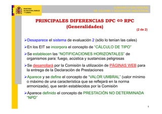 SUBDIRECCIÓN GENERAL
DE CALIDAD Y SEGURIDAD INDUSTRIAL
5
PRINCIPALES DIFERENCIAS DPC RPC
(Generalidades)
Desaparece el sistema de evaluación 2 (sólo lo tenían las cales)
En los EIT se incorpora el concepto de “CÁLCULO DE TIPO”
Se establecen las “NOTIFICACIONES HORIZONTALES” de
organismos para: fuego, acústica y sustancias peligrosas
Se desarrollará por la Comisión la utilización de PÁGINAS WEB para
la entrega de la Declaración de Prestaciones
Aparece y se define el concepto de “VALOR UMBRAL” (valor mínimo
o máximo de una característica que se reflejará en la norma
armonizada), que serán establecidos por la Comisión
Aparece definido el concepto de PRESTACIÓN NO DETERMINADA
“NPD”
(2 de 2)
 