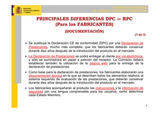SUBDIRECCIÓN GENERAL
DE CALIDAD Y SEGURIDAD INDUSTRIAL
6
PRINCIPALES DIFERENCIAS DPC ⇔ RPC
(Para los FABRICANTES)
(DOCUMENTACIÓN)
 Se sustituye la Declaración CE de conformidad (DPC) por una Declaración de
Prestaciones, mucho más completa, que los fabricantes deberán conservar
durante diez años después de la introducción del producto en el mercado.
 La Declaración de Prestaciones se podrá entregar al cliente por vía electrónica,
y sólo se suministrará en papel a petición del receptor. La Comisión deberá
establecer también la utilización de la página web para la entrega de la
declaración de prestaciones.
 Como base para la declaración de prestaciones, los fabricantes elaborarán una
documentación técnica en la que se describan todos los elementos relativos al
sistema requerido de evaluación de las prestaciones, que deberán conservar
durante diez años después de la introducción del producto en el mercado.
 Los fabricantes acompañarán al producto las instrucciones y la información de
seguridad (en una lengua comprensible para los usuarios, como determine
cada Estado Miembro.
(1 de 3)
 
