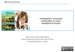 Ignasi López Verdeguer @ignasilopezv
Director Departamento Ciencia. Obra Social “la Caixa”
Jornada RRI Barcelona. 17/6/2015
Investigación e innovación
responsable: un nuevo
paradigma en Europa
 