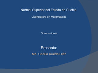 Normal Superior del Estado de Puebla Licenciatura en Matemáticas Presenta: Ma. Cecilia Rueda Díaz Observaciones 