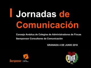 I Jornadas  de  Comunicación   Consejo Andaluz de Colegios de Administradores de Fincas Ibersponsor Consultores de Comunicación GRANADA 4 DE JUNIO 2010 