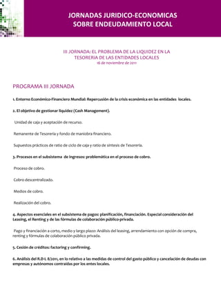 JORNADAS JURIDICO-ECONOMICAS SOBRE ENDEUDAMIENTO LOCAL PROGRAMA III JORNADA 1. Entorno Económico-Financiero Mundial: Repercusión de la crisis económica en las entidades  locales. 2. El objetivo de gestionar liquidez (Cash Management). Unidad de caja y aceptación de recurso. Remanente de Tesoreria y fondo de maniobra financiero. Supuestos prácticos de ratio de ciclo de caja y ratio de síntesis de Tesorería. 3. Procesos en el subsistema  de ingresos: problemática en el proceso de cobro. Proceso de cobro. Cobro descentralizado. Medios de cobro. Realización del cobro. 4. Aspectos esenciales en el subsistema de pagos: planificación, financiación. Especial consideración del Leasing, el Renting y de las fórmulas de colaboración público-privada. Pago y financiación a corto, medio y largo plazo: Análisis del leasing, arrendamiento con opción de compra, renting y fórmulas de colaboración público privada. 5. Cesión de créditos: factoring y confirming. 6. Análisis del R.D-L 8/2011, en lo relativo a las medidas de control del gasto público y cancelación de deudas con empresas y autónomos contraídas por los entes locales. III JORNADA: EL PROBLEMA DE LA LIQUIDEZ EN LA TESORERiA DE LAS ENTIDADES LOCALES 16 de noviembre de 2011 