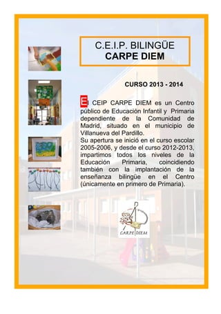 CURSO 2013 - 2014
El CEIP CARPE DIEM es un Centro
público de Educación Infantil y Primaria
dependiente de la Comunidad de
Madrid, situado en el municipio de
Villanueva del Pardillo.
Su apertura se inició en el curso escolar
2005-2006, y desde el curso 2012-2013,
impartimos todos los niveles de la
Educación Primaria, coincidiendo
también con la implantación de la
enseñanza bilingüe en el Centro
(únicamente en primero de Primaria).
C.E.I.P. BILINGÜE
CARPE DIEM
 
