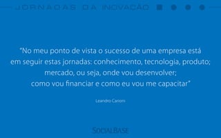 “No meu ponto de vista o sucesso de uma empresa está
em seguir estas jornadas: conhecimento, tecnologia, produto;
mercado, ou seja, onde vou desenvolver;
como vou ﬁnanciar e como eu vou me capacitar”
Leandro Carioni
 